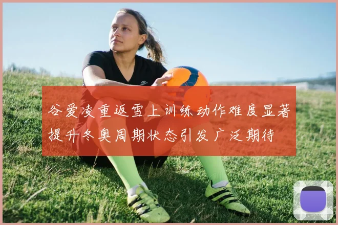 谷爱凌重返雪上训练动作难度显著提升冬奥周期状态引发广泛期待