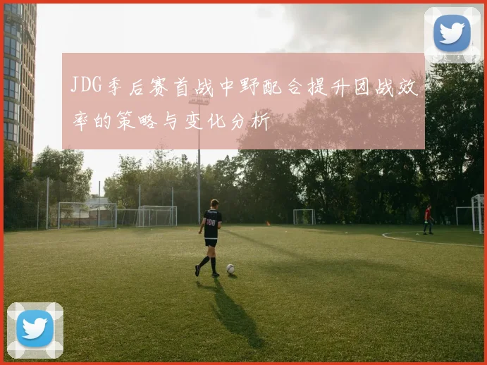 JDG季后赛首战中野配合提升团战效率的策略与变化分析