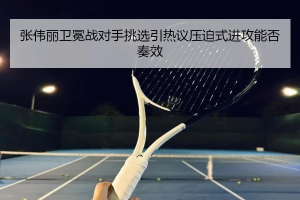 张伟丽卫冕战对手挑选引热议压迫式进攻能否奏效